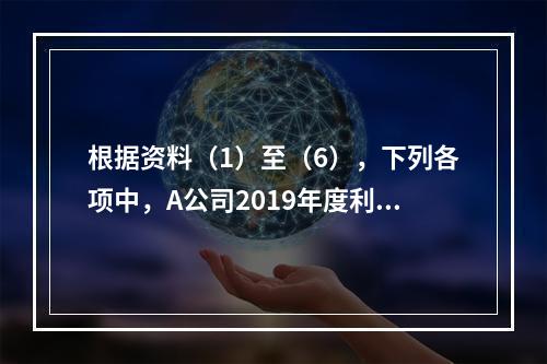 根据资料（1）至（6），下列各项中，A公司2019年度利润表