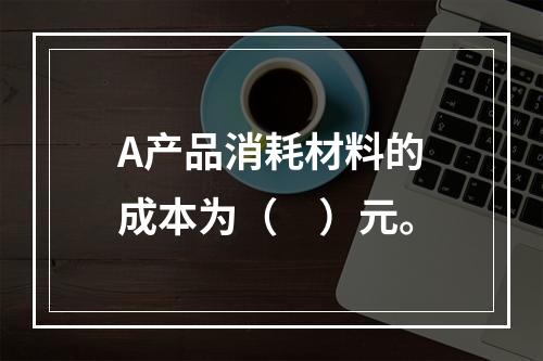 A产品消耗材料的成本为（　）元。