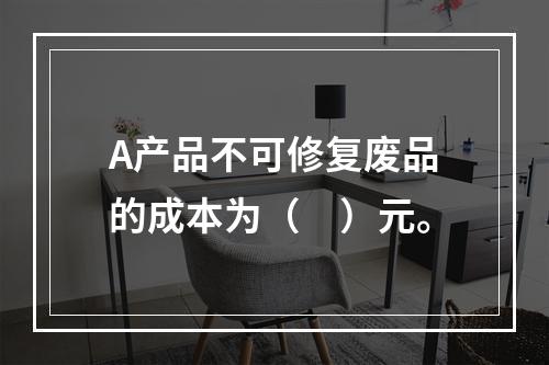 A产品不可修复废品的成本为（　）元。