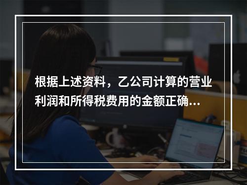 根据上述资料，乙公司计算的营业利润和所得税费用的金额正确的是