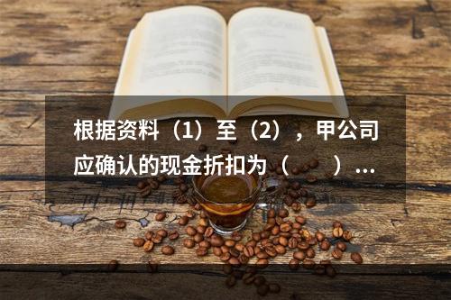 根据资料（1）至（2），甲公司应确认的现金折扣为（　　）元。