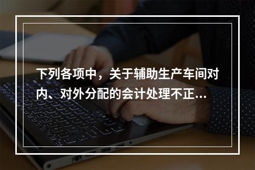 下列各项中，关于辅助生产车间对内、对外分配的会计处理不正确的