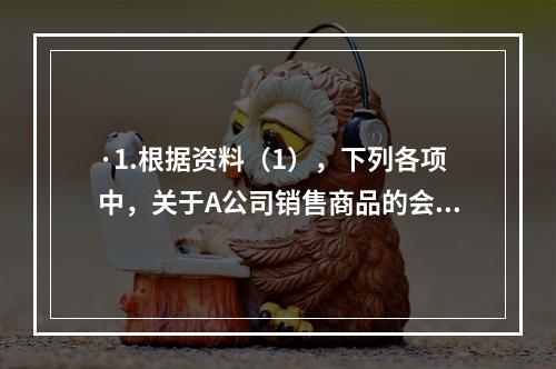 ·1.根据资料（1），下列各项中，关于A公司销售商品的会计处