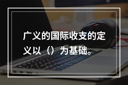 广义的国际收支的定义以（）为基础。