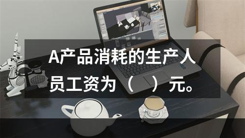 A产品消耗的生产人员工资为（　）元。