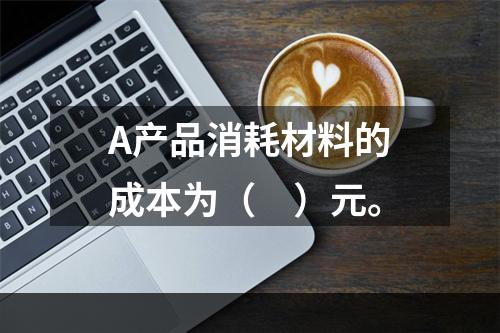 A产品消耗材料的成本为（　）元。