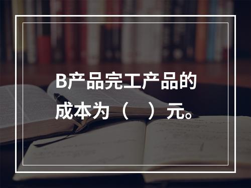 B产品完工产品的成本为（　）元。