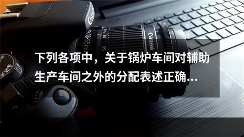 下列各项中，关于锅炉车间对辅助生产车间之外的分配表述正确的是