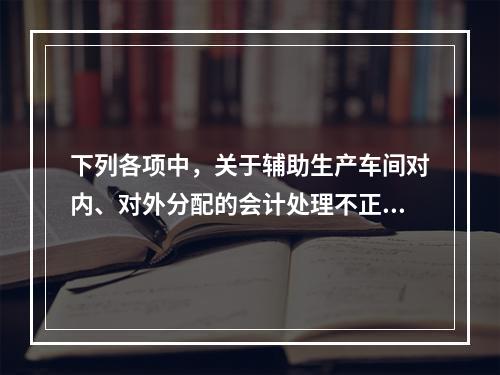 下列各项中，关于辅助生产车间对内、对外分配的会计处理不正确的