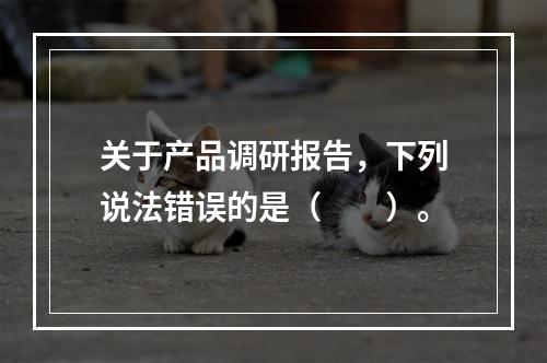 关于产品调研报告，下列说法错误的是（　　）。