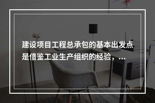 建设项目工程总承包的基本出发点是借鉴工业生产组织的经验，实现