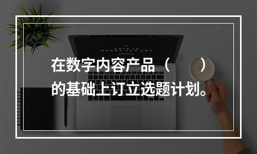 在数字内容产品（　　）的基础上订立选题计划。