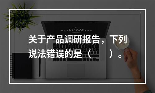 关于产品调研报告，下列说法错误的是（　　）。