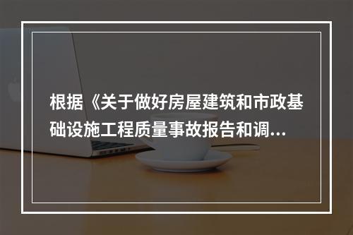 根据《关于做好房屋建筑和市政基础设施工程质量事故报告和调查处