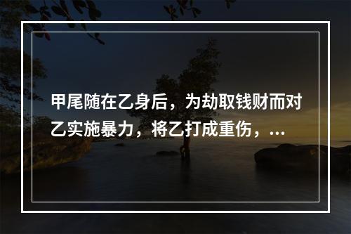 甲尾随在乙身后，为劫取钱财而对乙实施暴力，将乙打成重伤，但因