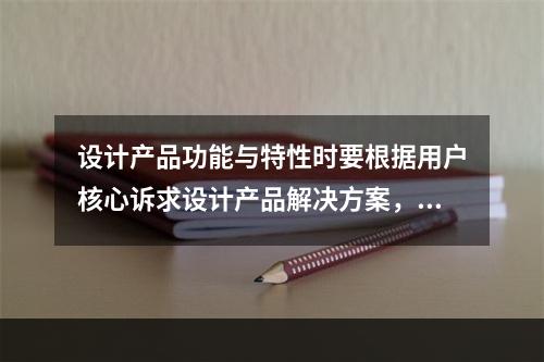 设计产品功能与特性时要根据用户核心诉求设计产品解决方案，明确