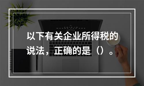 以下有关企业所得税的说法，正确的是（）。