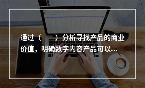 通过（　　）分析寻找产品的商业价值，明确数字内容产品可以为数