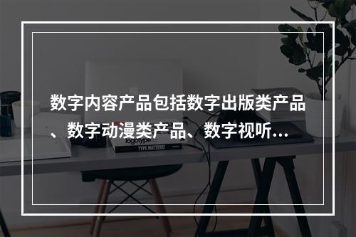 数字内容产品包括数字出版类产品、数字动漫类产品、数字视听类产