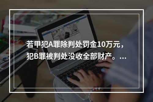 若甲犯A罪除判处罚金10万元，犯B罪被判处没收全部财产。对本