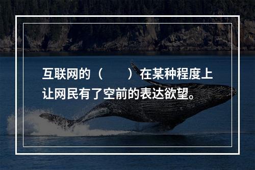 互联网的（　　）在某种程度上让网民有了空前的表达欲望。