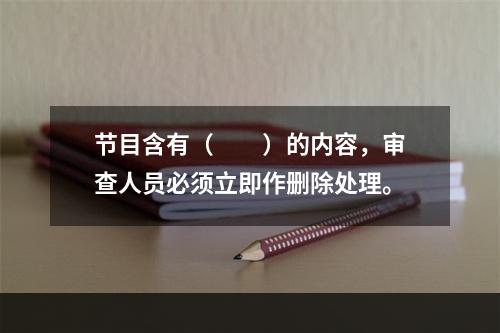 节目含有（　　）的内容，审查人员必须立即作删除处理。