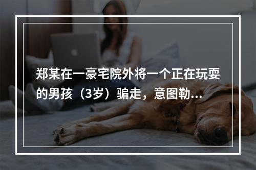 郑某在一豪宅院外将一个正在玩耍的男孩（3岁）骗走，意图勒索钱