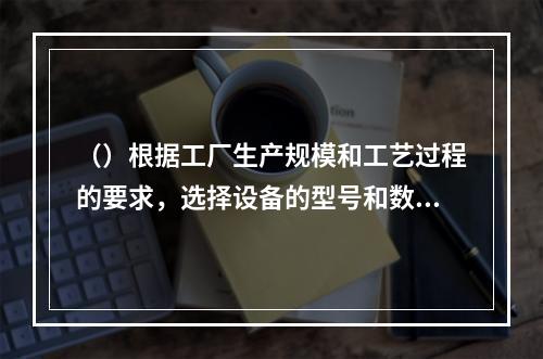 （）根据工厂生产规模和工艺过程的要求，选择设备的型号和数量。