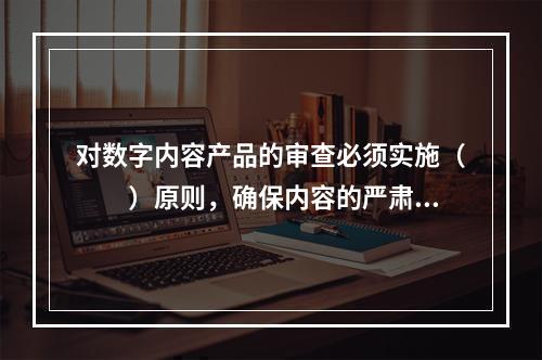 对数字内容产品的审查必须实施（　　）原则，确保内容的严肃和质