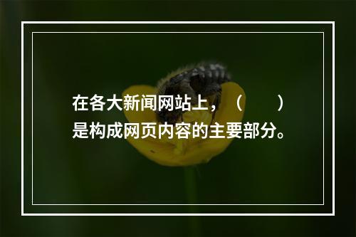 在各大新闻网站上，（　　）是构成网页内容的主要部分。