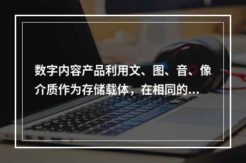 数字内容产品利用文、图、音、像介质作为存储载体，在相同的单位