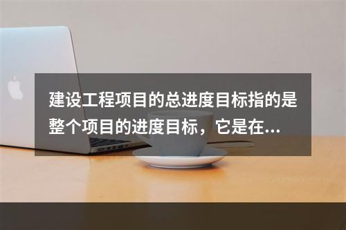 建设工程项目的总进度目标指的是整个项目的进度目标，它是在（　