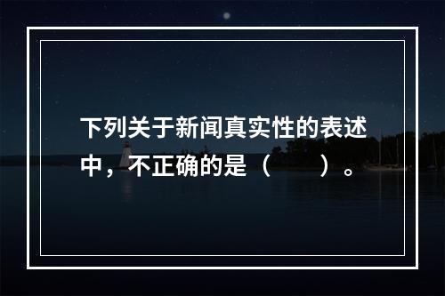 下列关于新闻真实性的表述中，不正确的是（　　）。