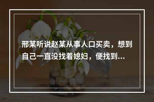 邢某听说赵某从事人口买卖，想到自己一直没找着媳妇，便找到赵某