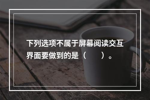 下列选项不属于屏幕阅读交互界面要做到的是（　　）。