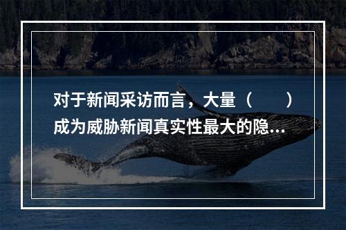 对于新闻采访而言，大量（　　）成为威胁新闻真实性最大的隐患。