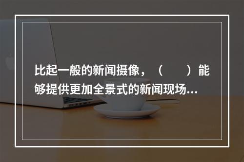 比起一般的新闻摄像，（　　）能够提供更加全景式的新闻现场图像