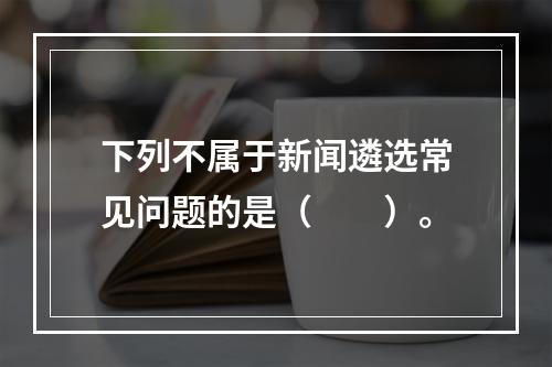 下列不属于新闻遴选常见问题的是（　　）。