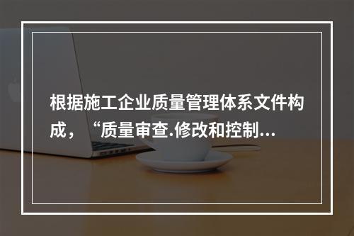 根据施工企业质量管理体系文件构成，“质量审查.修改和控制管理