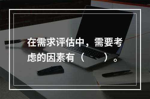 在需求评估中，需要考虑的因素有（　　）。