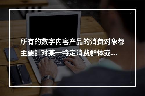 所有的数字内容产品的消费对象都主要针对某一特定消费群体或侧重