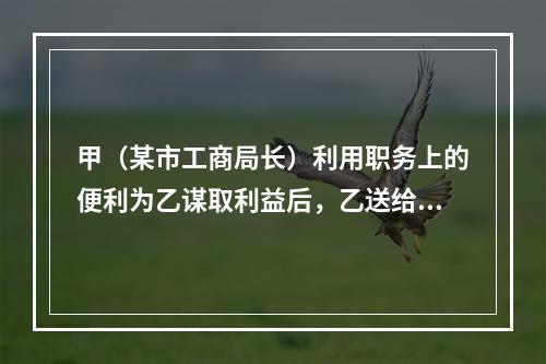 甲（某市工商局长）利用职务上的便利为乙谋取利益后，乙送给甲购