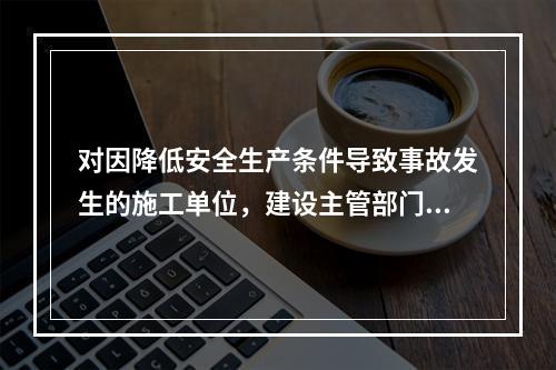 对因降低安全生产条件导致事故发生的施工单位，建设主管部门应当