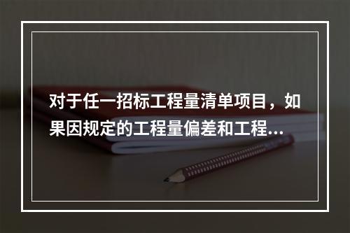 对于任一招标工程量清单项目，如果因规定的工程量偏差和工程变更