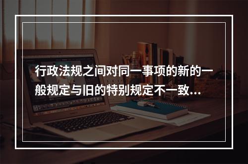 行政法规之间对同一事项的新的一般规定与旧的特别规定不一致，不