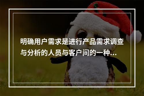 明确用户需求是进行产品需求调查与分析的人员与客户间的一种沟通