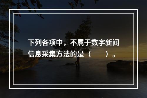 下列各项中，不属于数字新闻信息采集方法的是（　　）。