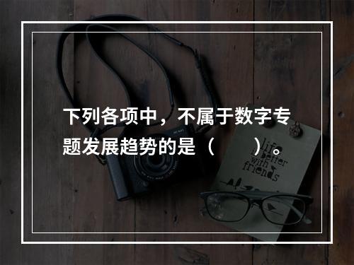 下列各项中，不属于数字专题发展趋势的是（　　）。