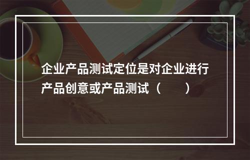 企业产品测试定位是对企业进行产品创意或产品测试（　　）