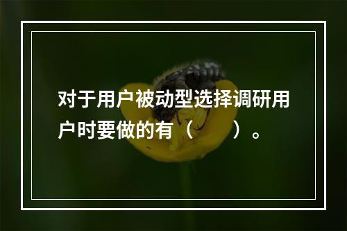 对于用户被动型选择调研用户时要做的有（　　）。